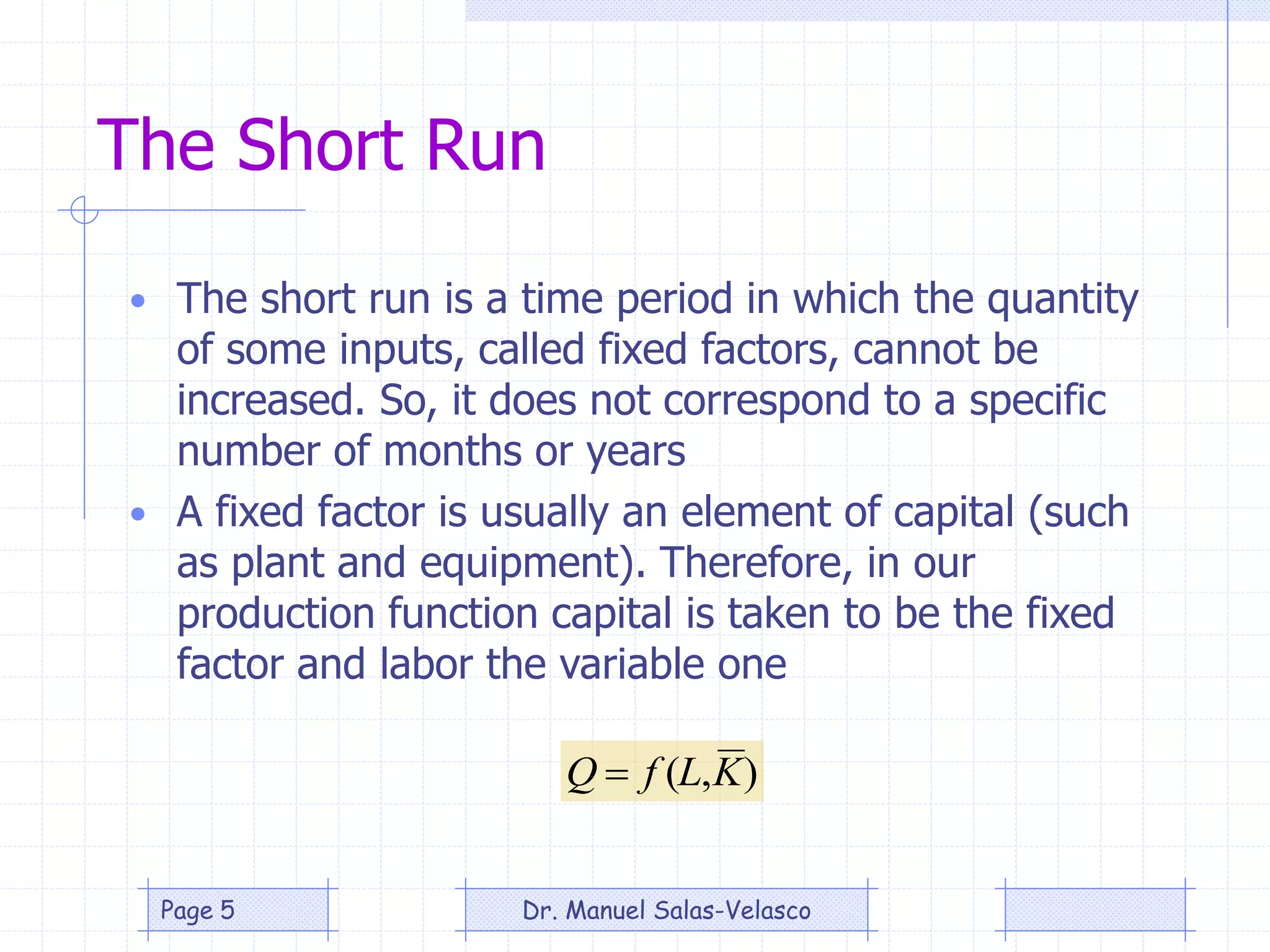 The Short Run
• The short run is a time period in which the quantity
of some inputs, called fixed factors, cannot be
increased. So, it does not correspond to a specific
number of months or years
• A fixed factor is usually an element of capital (such
as plant and equipment). Therefore, in our
production function capital is taken to be the fixed
factor and labor the variable one
),( KLfQ 
Dr. Manuel Salas-VelascoPage 5
 