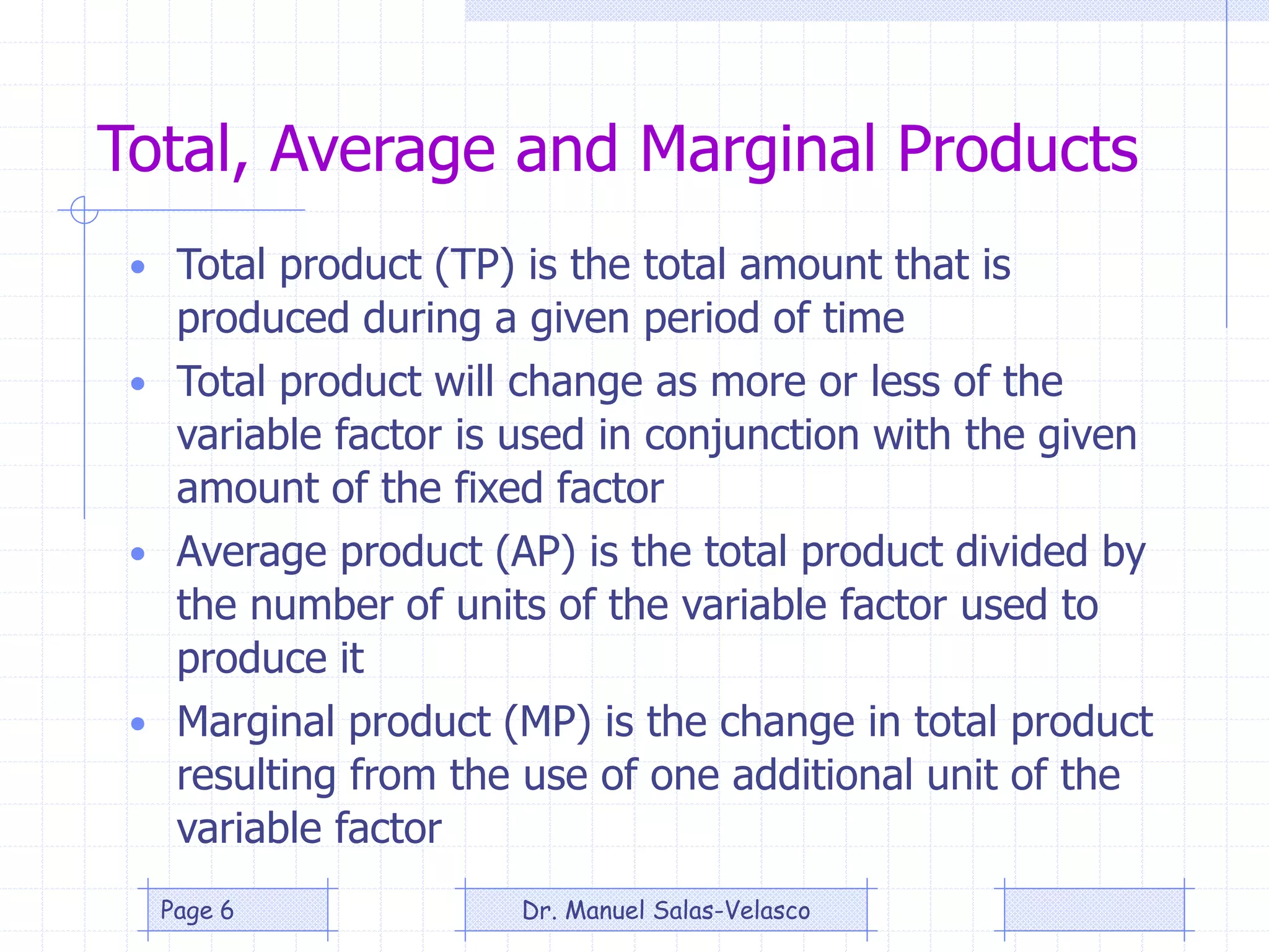 Total, Average and Marginal Products
• Total product (TP) is the total amount that is
produced during a given period of time
• Total product will change as more or less of the
variable factor is used in conjunction with the given
amount of the fixed factor
• Average product (AP) is the total product divided by
the number of units of the variable factor used to
produce it
• Marginal product (MP) is the change in total product
resulting from the use of one additional unit of the
variable factor
Dr. Manuel Salas-VelascoPage 6
 