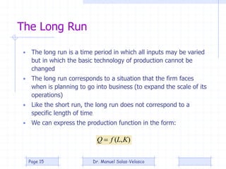 The Long Run
• The long run is a time period in which all inputs may be varied
but in which the basic technology of production cannot be
changed
• The long run corresponds to a situation that the firm faces
when is planning to go into business (to expand the scale of its
operations)
• Like the short run, the long run does not correspond to a
specific length of time
• We can express the production function in the form:
),( KLfQ 
Dr. Manuel Salas-VelascoPage 15
 