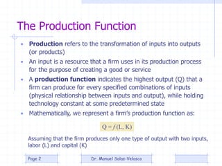 The Production Function
• Production refers to the transformation of inputs into outputs
(or products)
• An input is a resource that a firm uses in its production process
for the purpose of creating a good or service
• A production function indicates the highest output (Q) that a
firm can produce for every specified combinations of inputs
(physical relationship between inputs and output), while holding
technology constant at some predetermined state
• Mathematically, we represent a firm’s production function as:
Q = f (L, K)
Assuming that the firm produces only one type of output with two inputs,
labor (L) and capital (K)
Dr. Manuel Salas-VelascoPage 2
 