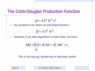 The Cobb-Douglas Production Function
21
ˆˆ
ˆ 
KLAQ 
• Our problem is to obtain an estimated function:
• However, if we take logarithms in both sides, we have:
u
eKLAQ 21 

uKLAQ  lnlnlnln 21 
β0
This is the log-log, double-log or log-linear model
Dr. Manuel Salas-VelascoPage 22
 