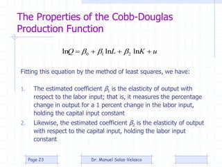 The Properties of the Cobb-Douglas
Production Function
1. The estimated coefficient β1 is the elasticity of output with
respect to the labor input; that is, it measures the percentage
change in output for a 1 percent change in the labor input,
holding the capital input constant
2. Likewise, the estimated coefficient β2 is the elasticity of output
with respect to the capital input, holding the labor input
constant
uKLQ  lnlnln 210 
Fitting this equation by the method of least squares, we have:
Dr. Manuel Salas-VelascoPage 23
 