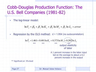 Cobb-Douglas Production Function: The
U.S. Bell Companies (1981-82)
errorLMKY jjjj  lnlnlnln 3210 
• The log-linear model:
• Regression by the OLS method: d = 1.954 (no autocorrelation)
jjjj LMKY ln202.0ln373.0ln401.0461.1ˆln 
** Significant at 5%-level
** ** ** **
output elasticity
of labor
A 1 percent increase in the labor input
led on the average to about a 0.2
percent increase in the output
Dr. Manuel Salas-VelascoPage 27
 