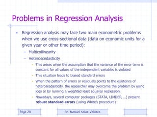 Problems in Regression Analysis
• Regression analysis may face two main econometric problems
when we use cross-sectional data (data on economic units for a
given year or other time period):
– Multicollinearity
– Heteroscedasticity
• This arises when the assumption that the variance of the error term is
constant for all values of the independent variables is violated
• This situation leads to biased standard errors
• When the pattern of errors or residuals points to the existence of
heteroscedasticity, the researcher may overcome the problem by using
logs or by running a weighted least squares regression
• Nowadays, several computer packages (STATA, LIMDEP, …) present
robust standard errors (using White’s procedure)
Dr. Manuel Salas-VelascoPage 28
 