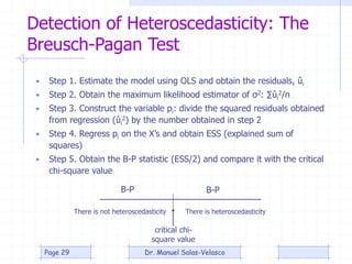 Detection of Heteroscedasticity: The
Breusch-Pagan Test
• Step 1. Estimate the model using OLS and obtain the residuals, ûi
• Step 2. Obtain the maximum likelihood estimator of σ2: ∑ûi
2/n
• Step 3. Construct the variable pi: divide the squared residuals obtained
from regression (ûi
2) by the number obtained in step 2
• Step 4. Regress pi on the X’s and obtain ESS (explained sum of
squares)
• Step 5. Obtain the B-P statistic (ESS/2) and compare it with the critical
chi-square value
critical chi-
square value
There is heteroscedasticityThere is not heteroscedasticity
B-P B-P
Dr. Manuel Salas-VelascoPage 29
 