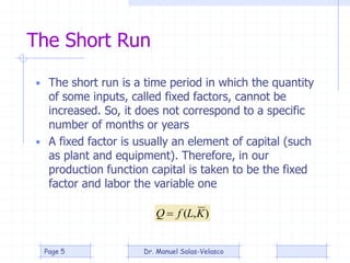 The Short Run
• The short run is a time period in which the quantity
of some inputs, called fixed factors, cannot be
increased. So, it does not correspond to a specific
number of months or years
• A fixed factor is usually an element of capital (such
as plant and equipment). Therefore, in our
production function capital is taken to be the fixed
factor and labor the variable one
),( KLfQ 
Dr. Manuel Salas-VelascoPage 5
 