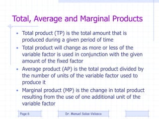 Total, Average and Marginal Products
• Total product (TP) is the total amount that is
produced during a given period of time
• Total product will change as more or less of the
variable factor is used in conjunction with the given
amount of the fixed factor
• Average product (AP) is the total product divided by
the number of units of the variable factor used to
produce it
• Marginal product (MP) is the change in total product
resulting from the use of one additional unit of the
variable factor
Dr. Manuel Salas-VelascoPage 6
 