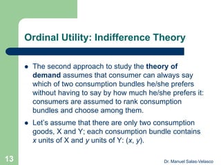 Ordinal Utility: Indifference Theory
 The second approach to study the theory of
demand assumes that consumer can always say
which of two consumption bundles he/she prefers
without having to say by how much he/she prefers it:
consumers are assumed to rank consumption
bundles and choose among them.
 Let’s assume that there are only two consumption
goods, X and Y; each consumption bundle contains
x units of X and y units of Y: (x, y).
Dr. Manuel Salas-Velasco13
 