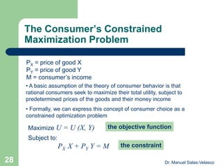 The Consumer’s Constrained
Maximization Problem
Maximize U = U (X, Y) the objective function
PX = price of good X
PY = price of good Y
M = consumer’s income
Subject to:
the constraintPX X + PY Y = M
• A basic assumption of the theory of consumer behavior is that
rational consumers seek to maximize their total utility, subject to
predetermined prices of the goods and their money income
• Formally, we can express this concept of consumer choice as a
constrained optimization problem
Dr. Manuel Salas-Velasco28
 