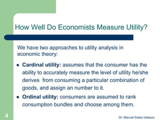 How Well Do Economists Measure Utility?
 Cardinal utility: assumes that the consumer has the
ability to accurately measure the level of utility he/she
derives from consuming a particular combination of
goods, and assign an number to it.
 Ordinal utility: consumers are assumed to rank
consumption bundles and choose among them.
We have two approaches to utility analysis in
economic theory:
Dr. Manuel Salas-Velasco4
 