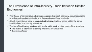 The Prevalence of Intra-Industry Trade between Similar
Economies
• The theory of comparative advantage suggests that each economy should specialize
to a degree in certain products, and then exchange those products
• A high proportion of trade is intra-industry trade, trade of goods within the same
industry from one country to another
• The benefits of having workers with similar skills work in other parts of the world are:
• The division of labor leads to learning, innovation, and unique skills
• Economies of scale
 