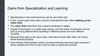 Gains from Specialization and Learning
• Specialization in the world economy can be very finely split
• In fact, recent years have seen a trend in international trade called splitting up the
value chain
• The value chain describes how a good is produced in stages
• Instead of production in a single large factory, all of the steps of production can be
split up among different firms operating in different places and even different
countries
• Because firms split up the value chain, international trade often does not involve
whole finished products
• Intra-industry trade between similar countries produces economic gains because it
allows workers and firms to learn and innovate on particular products
 