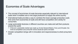 Economies of Scale Advantages
• The concept of economies of scale becomes especially relevant to international
trade when it enables one or two large producers to supply the entire country
• International trade provides a way to combine the lower average production costs
that come from economies of scale and still have competition and variety for
consumers
• Large automobile factories in different countries can make and sell their products
around the world
• If the U.S. automobile market was made up of only General Motors, Ford, and Chrysler, the
level of competition and consumer choice would be quite a lot lower
• Greater competition brings with it innovation and responsiveness to what consumers
want
 