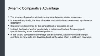Dynamic Comparative Advantage
• The sources of gains from intra-industry trade between similar economies
• In intra-industry trade, the level of worker productivity is not determined by climate or
geography
• It is not even determined by the general level of education or skill
• Instead, the level of worker productivity is determined by how firms engage in
specific learning about specialized products
• In this vision, comparative advantage can be dynamic, it can evolve and change
over time as new skills are developed and as the value chain is split up in new ways
 