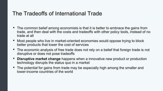 The Tradeoffs of International Trade
• The common belief among economists is that it is better to embrace the gains from
trade, and then deal with the costs and tradeoffs with other policy tools, instead of no
trade at all
• Most people who live in market-oriented economies would oppose trying to block
better products that lower the cost of services
• The economic analysis of free trade does not rely on a belief that foreign trade is not
disruptive or does not pose tradeoffs
• Disruptive market change happens when a innovative new product or production
technology disrupts the status quo in a market
• The potential for gains from trade may be especially high among the smaller and
lower-income countries of the world
 