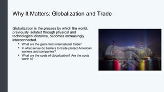 Why It Matters: Globalization and Trade
Globalization is the process by which the world,
previously isolated through physical and
technological distance, becomes increasingly
interconnected.
• What are the gains from international trade?
• In what sense do barriers to trade protect American
workers and companies?
• What are the costs of globalization? Are the costs
worth it?
 