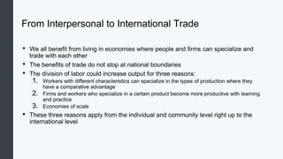 From Interpersonal to International Trade
• We all benefit from living in economies where people and firms can specialize and
trade with each other
• The benefits of trade do not stop at national boundaries
• The division of labor could increase output for three reasons:
1. Workers with different characteristics can specialize in the types of production where they
have a comparative advantage
2. Firms and workers who specialize in a certain product become more productive with learning
and practice
3. Economies of scale
• These three reasons apply from the individual and community level right up to the
international level
 