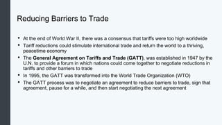 Reducing Barriers to Trade
• At the end of World War II, there was a consensus that tariffs were too high worldwide
• Tariff reductions could stimulate international trade and return the world to a thriving,
peacetime economy
• The General Agreement on Tariffs and Trade (GATT), was established in 1947 by the
U.N. to provide a forum in which nations could come together to negotiate reductions in
tariffs and other barriers to trade
• In 1995, the GATT was transformed into the World Trade Organization (WTO)
• The GATT process was to negotiate an agreement to reduce barriers to trade, sign that
agreement, pause for a while, and then start negotiating the next agreement
 