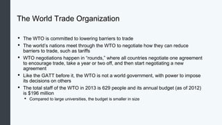 The World Trade Organization
• The WTO is committed to lowering barriers to trade
• The world’s nations meet through the WTO to negotiate how they can reduce
barriers to trade, such as tariffs
• WTO negotiations happen in “rounds,” where all countries negotiate one agreement
to encourage trade, take a year or two off, and then start negotiating a new
agreement
• Like the GATT before it, the WTO is not a world government, with power to impose
its decisions on others
• The total staff of the WTO in 2013 is 629 people and its annual budget (as of 2012)
is $196 million
• Compared to large universities, the budget is smaller in size
 
