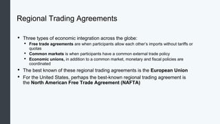 Regional Trading Agreements
• Three types of economic integration across the globe:
• Free trade agreements are when participants allow each other’s imports without tariffs or
quotas
• Common markets is when participants have a common external trade policy
• Economic unions, in addition to a common market, monetary and fiscal policies are
coordinated
• The best known of these regional trading agreements is the European Union
• For the United States, perhaps the best-known regional trading agreement is
the North American Free Trade Agreement (NAFTA)
 