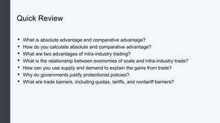 Quick Review
• What is absolute advantage and comparative advantage?
• How do you calculate absolute and comparative advantage?
• What are two advantages of intra-industry trading?
• What is the relationship between economies of scale and intra-industry trade?
• How can you use supply and demand to explain the gains from trade?
• Why do governments justify protectionist policies?
• What are trade barriers, including quotas, tariffs, and nontariff barriers?
 