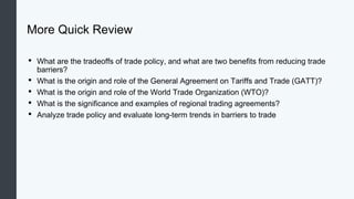 More Quick Review
• What are the tradeoffs of trade policy, and what are two benefits from reducing trade
barriers?
• What is the origin and role of the General Agreement on Tariffs and Trade (GATT)?
• What is the origin and role of the World Trade Organization (WTO)?
• What is the significance and examples of regional trading agreements?
• Analyze trade policy and evaluate long-term trends in barriers to trade
 
