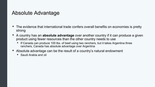 Absolute Advantage
• The evidence that international trade confers overall benefits on economies is pretty
strong
• A country has an absolute advantage over another country if it can produce a given
product using fewer resources than the other country needs to use
• If Canada can produce 100 lbs. of beef using two ranchers, but it takes Argentina three
ranchers, Canada has absolute advantage over Argentina
• Absolute advantage can be the result of a country’s natural endowment
• Saudi Arabia and oil
 