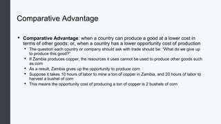 Comparative Advantage
• Comparative Advantage: when a country can produce a good at a lower cost in
terms of other goods; or, when a country has a lower opportunity cost of production
• The question each country or company should ask with trade should be: “What do we give up
to produce this good?”
• If Zambia produces copper, the resources it uses cannot be used to produce other goods such
as corn
• As a result, Zambia gives up the opportunity to produce corn
• Suppose it takes 10 hours of labor to mine a ton of copper in Zambia, and 20 hours of labor to
harvest a bushel of corn
• This means the opportunity cost of producing a ton of copper is 2 bushels of corn
 