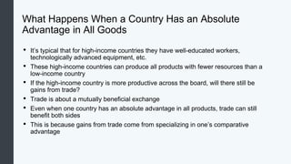 What Happens When a Country Has an Absolute
Advantage in All Goods
• It’s typical that for high-income countries they have well-educated workers,
technologically advanced equipment, etc.
• These high-income countries can produce all products with fewer resources than a
low-income country
• If the high-income country is more productive across the board, will there still be
gains from trade?
• Trade is about a mutually beneficial exchange
• Even when one country has an absolute advantage in all products, trade can still
benefit both sides
• This is because gains from trade come from specializing in one’s comparative
advantage
 
