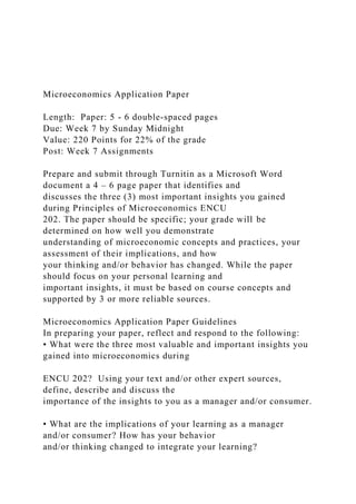 Microeconomics Application Paper
Length: Paper: 5 - 6 double-spaced pages
Due: Week 7 by Sunday Midnight
Value: 220 Points for 22% of the grade
Post: Week 7 Assignments
Prepare and submit through Turnitin as a Microsoft Word
document a 4 – 6 page paper that identifies and
discusses the three (3) most important insights you gained
during Principles of Microeconomics ENCU
202. The paper should be specific; your grade will be
determined on how well you demonstrate
understanding of microeconomic concepts and practices, your
assessment of their implications, and how
your thinking and/or behavior has changed. While the paper
should focus on your personal learning and
important insights, it must be based on course concepts and
supported by 3 or more reliable sources.
Microeconomics Application Paper Guidelines
In preparing your paper, reflect and respond to the following:
• What were the three most valuable and important insights you
gained into microeconomics during
ENCU 202? Using your text and/or other expert sources,
define, describe and discuss the
importance of the insights to you as a manager and/or consumer.
• What are the implications of your learning as a manager
and/or consumer? How has your behavior
and/or thinking changed to integrate your learning?
 