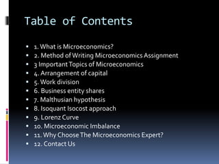 Table of Contents
 1.What is Microeconomics?
 2. Method ofWriting Microeconomics Assignment
 3 ImportantTopics of Microeconomics
 4. Arrangement of capital
 5.Work division
 6. Business entity shares
 7. Malthusian hypothesis
 8. Isoquant Isocost approach
 9. Lorenz Curve
 10. Microeconomic Imbalance
 11.Why ChooseThe Microeconomics Expert?
 12. Contact Us
 