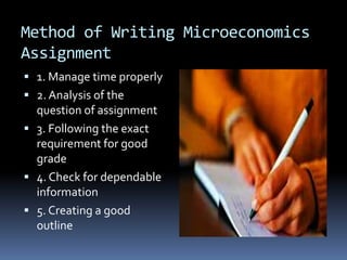 Method of Writing Microeconomics
Assignment
 1. Manage time properly
 2. Analysis of the
question of assignment
 3. Following the exact
requirement for good
grade
 4. Check for dependable
information
 5. Creating a good
outline
 