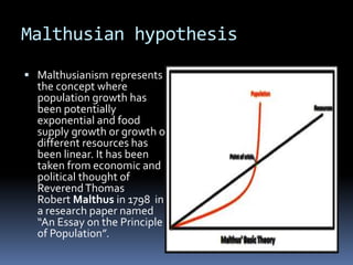Malthusian hypothesis
 Malthusianism represents
the concept where
population growth has
been potentially
exponential and food
supply growth or growth of
different resources has
been linear. It has been
taken from economic and
political thought of
ReverendThomas
Robert Malthus in 1798 in
a research paper named
“An Essay on the Principle
of Population”.
 