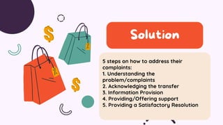 5 steps on how to address their
complaints:
1. Understanding the
problem/complaints
2. Acknowledging the transfer
3. Information Provision
4. Providing/Offering support
5. Providing a Satisfactory Resolution
Solution
 