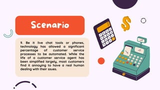 9. Be it live chat tools or phones,
technology has allowed a significant
percentage of customer service
processes to be automated. While the
life of a customer service agent has
been simplified largely, most customers
find it annoying to have a real human
dealing with their ssues.
Scenario
 
