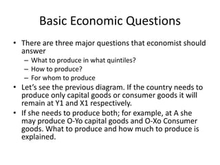 Basic Economic Questions
• There are three major questions that economist should
answer
– What to produce in what quintiles?
– How to produce?
– For whom to produce
• Let’s see the previous diagram. If the country needs to
produce only capital goods or consumer goods it will
remain at Y1 and X1 respectively.
• If she needs to produce both; for example, at A she
may produce O-Yo capital goods and O-Xo Consumer
goods. What to produce and how much to produce is
explained.
 