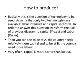 How to produce?
• Basically this is the question of technology to be
used. Assume that only two technologies are
available: labor intensive and capital intensive. In
order to answer this question transform the Axis
of previous diagram to capital (Y-axis) and Labor
(X-axis).
• Then you can see to be at A, the country needs
relatively more capital and to be at B, the country
need more labour.
• Very often, capital is more scarer than labour.
 