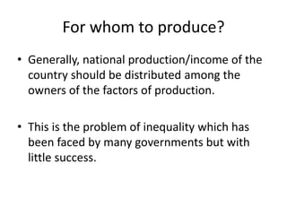 For whom to produce?
• Generally, national production/income of the
country should be distributed among the
owners of the factors of production.
• This is the problem of inequality which has
been faced by many governments but with
little success.
 