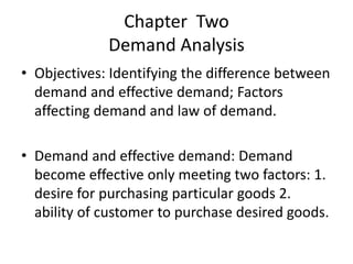 Chapter Two
Demand Analysis
• Objectives: Identifying the difference between
demand and effective demand; Factors
affecting demand and law of demand.
• Demand and effective demand: Demand
become effective only meeting two factors: 1.
desire for purchasing particular goods 2.
ability of customer to purchase desired goods.
 