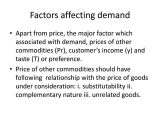 Factors affecting demand
• Apart from price, the major factor which
associated with demand, prices of other
commodities (Pr), customer’s income (y) and
taste (T) or preference.
• Price of other commodities should have
following relationship with the price of goods
under consideration: i. substitutability ii.
complementary nature iii. unrelated goods.
 