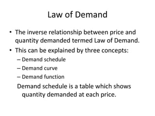Law of Demand
• The inverse relationship between price and
quantity demanded termed Law of Demand.
• This can be explained by three concepts:
– Demand schedule
– Demand curve
– Demand function
Demand schedule is a table which shows
quantity demanded at each price.
 