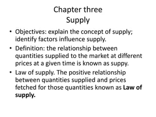 Chapter three
Supply
• Objectives: explain the concept of supply;
identify factors influence supply.
• Definition: the relationship between
quantities supplied to the market at different
prices at a given time is known as suppy.
• Law of supply. The positive relationship
between quantities supplied and prices
fetched for those quantities known as Law of
supply.
 