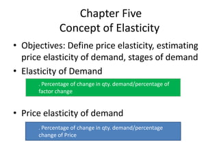 Chapter Five
Concept of Elasticity
• Objectives: Define price elasticity, estimating
price elasticity of demand, stages of demand
• Elasticity of Demand
• Price elasticity of demand
. Percentage of change in qty. demand/percentage of
factor change
. Percentage of change in qty. demand/percentage
change of Price
 