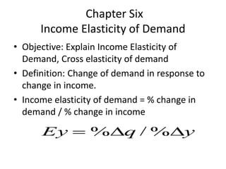 Chapter Six
Income Elasticity of Demand
• Objective: Explain Income Elasticity of
Demand, Cross elasticity of demand
• Definition: Change of demand in response to
change in income.
• Income elasticity of demand = % change in
demand / % change in income
yqEy  %/%
 