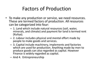 Factors of Production
• To make any production or service, we need resources.
These are termed factors of production. All resources
can be categorized into four:
– 1. Land which include natural resources (soil, water,
minerals, and climate) and payment for land is termed rent
(Kuliya).
– 2. Labour includes physical and mental effort made by
people to make goods and services.
– 3. Capital include machinery, implements and factories
which are used for production. Anything made by men to
produce goods can also regarded as capital. However
Finance is widely regarded as capital.
– And 4. Entrepreneurship
 