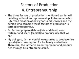 Factors of Production
4. Entrepreneurship
• The three factors of production mentioned earlier will
be idling without entrepreneurship. Entrepreneurship
is termed creation of new goods and services and the
person who combine these factors of production is
termed entrepreneur.
• Ex. Farmer prepare (labour) his land (land) uses
fertilizer and seeds (capital) to produce rice that we
eat.
• By doing so, farmer combine resources to produce rice
(goods) for consumption for his family and others.
Therefore, the farmer is an entrepreneur and produce
rice through his entrepreneurship.
 