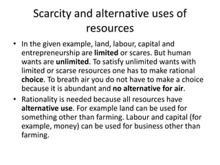 Scarcity and alternative uses of
resources
• In the given example, land, labour, capital and
entrepreneurship are limited or scares. But human
wants are unlimited. To satisfy unlimited wants with
limited or scarse resources one has to make rational
choice. To breath air you do not have to make a choice
because it is abundant and no alternative for air.
• Rationality is needed because all resources have
alternative use. For example land can be used for
something other than farming. Labour and capital (for
example, money) can be used for business other than
farming.
 