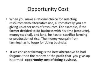 Opportunity Cost
• When you make a rational choice for selecting
resources with alternative use, automatically you are
giving up other uses of resources. For example, If the
farmer decided to do business with his time (resource),
money (capital), and land, he has to sacrifice farming
or production of rice. The money you gain from
farming has to forgo for doing business.
• If we consider farming is the best alternative he had
forgone, then the money or the profit that you give-up
is termed opportunity cost of doing business.
 