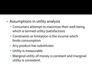  Assumptions in utility analysis
 Consumers attempt to maximize their well-being
which is termed utility (satisfaction)
 Constraints or limitation is the income which
limits consumption
 Any product has substitutes
 Utility is measurable
 Marginal utility of money is constant and marginal
utility is consistent.
 