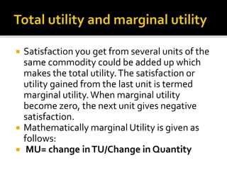  Satisfaction you get from several units of the
same commodity could be added up which
makes the total utility.The satisfaction or
utility gained from the last unit is termed
marginal utility.When marginal utility
become zero, the next unit gives negative
satisfaction.
 Mathematically marginal Utility is given as
follows:
 MU= change inTU/Change in Quantity
 